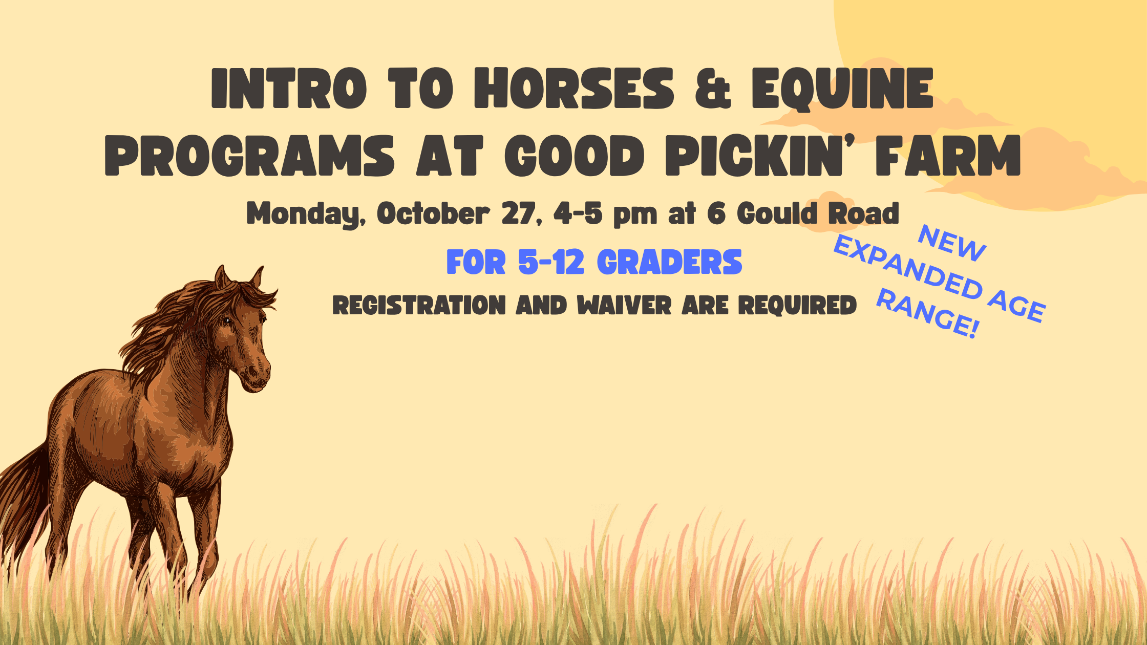 Yellow background with brown horse and text that reads "Intro to Horses & Equine Programs at Good Pickin’ Farm Monday, October 27, 4-5 pm at 5 Gould Road NEW Expanded age range! For 5-12 Graders Registration and waiver are required"