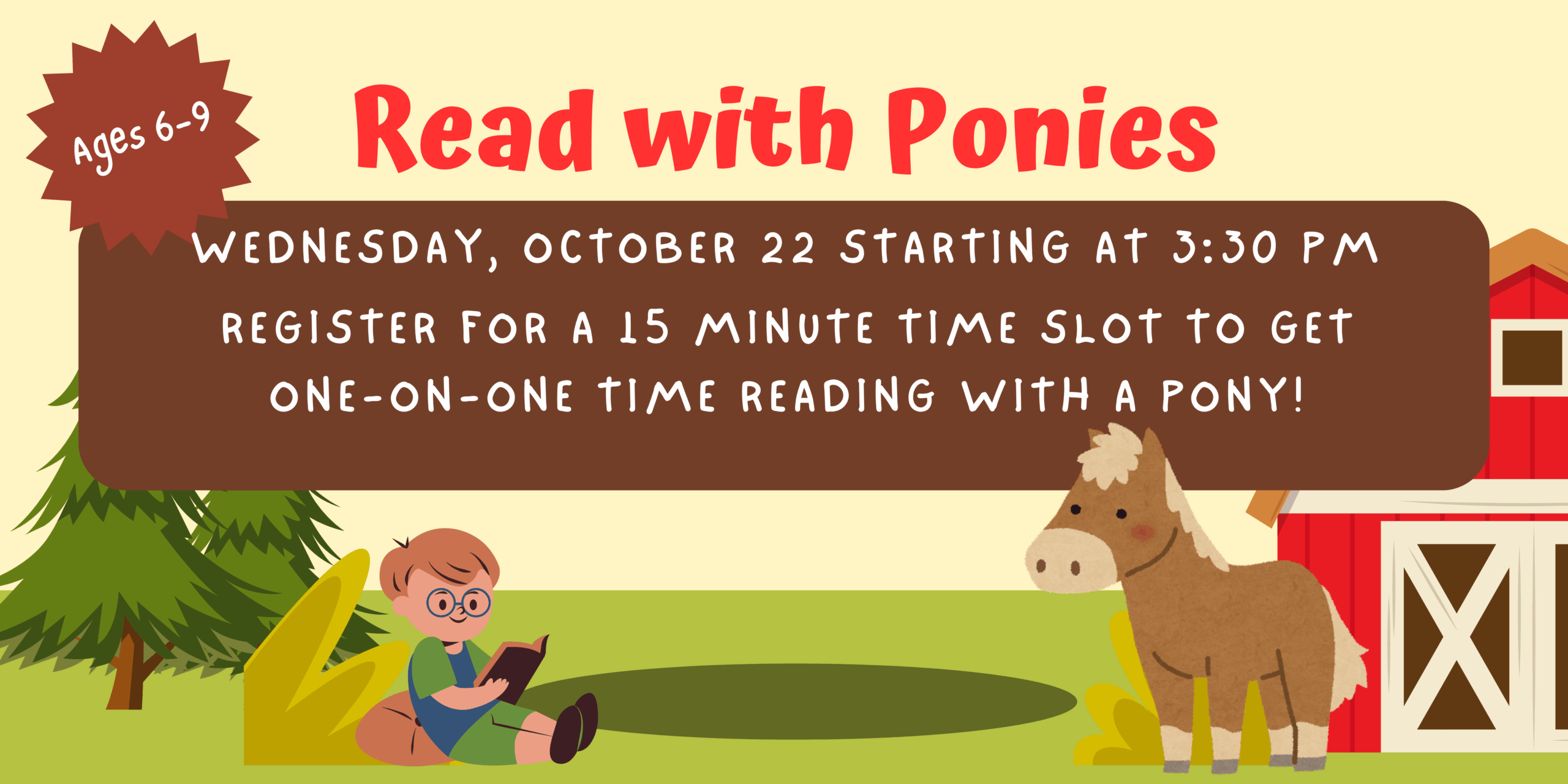 An illustration of a farm with a boy reading to a pony. The image in the text reads "Read with Ponies Ages 6-9 Wednesday, October 22 starting at 3:30 pm Register for a 15 minute time slot to get one-on-one time reading with a pony!"