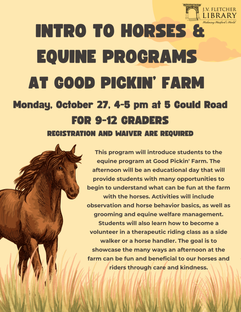 A yellow background with illustrations of a sun, grass, and a horse. The text on the image reads "Intro to Horses & Equine Programs at Good Pickin’ Farm Monday, October 27, 4-5 pm at 5 Gould Road For 9-12 Graders
Registration and waiver are required. This program will introduce students to the equine program at Good Pickin' Farm. The afternoon will be an educational day that will provide students with many opportunities to begin to understand what can be fun at the farm with the horses. Activities will include observation and horse behavior basics, as well as grooming and equine welfare management. Students will also learn how to become a volunteer in a therapeutic riding class as a side walker or a horse handler. The goal is to showcase the many ways an afternoon at the farm can be fun and beneficial to our horses and riders through care and kindness."