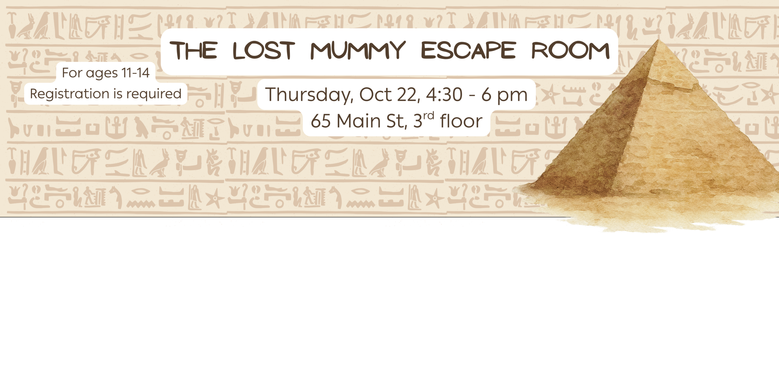 The Lost Mummy Escape Room. Thursday, Oct 22, 4:30 - 6 pm 65 Main St, 3rd floor. Ages 11-14
