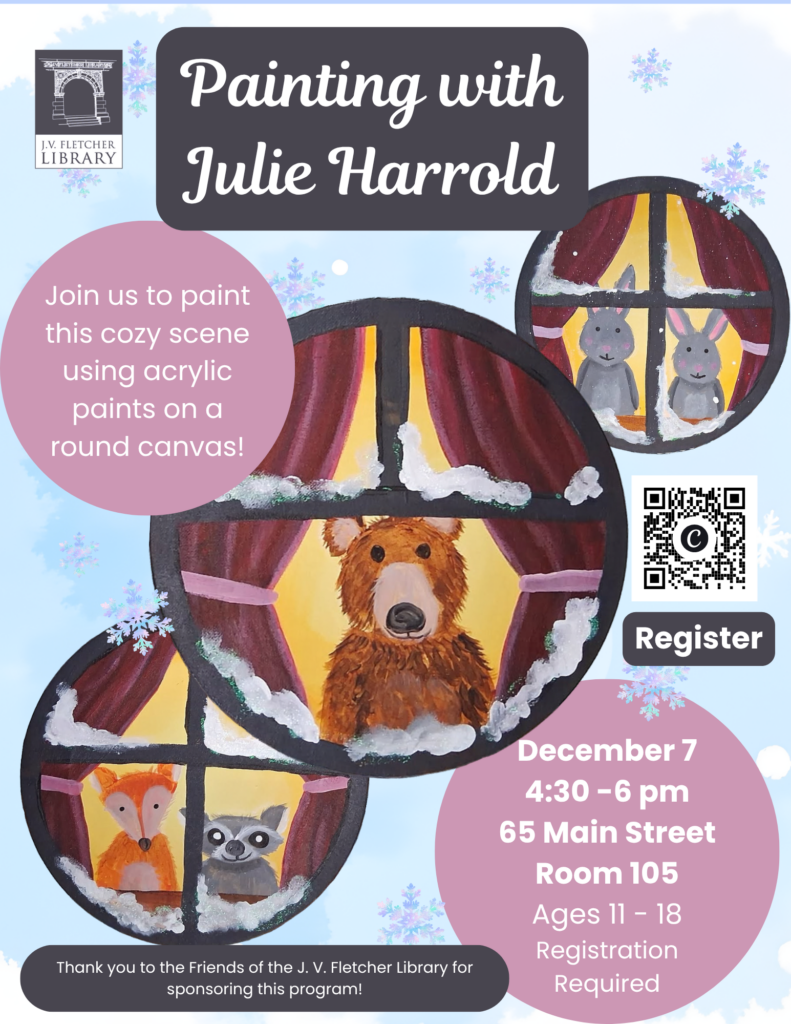 Promotional flyer for a window painting art program hosted by the J.V. Fletcher Library.

Key Details:

Event: Painting class to create a cozy winter scene using acrylic paints on a round canvas.

Visual Elements: Features round windows looking out at a cartoon bear, rabbits, a fox, and a raccoon in the snow, set against a light blue background with watercolor snowflakes.

Date & Time: Monday, December 7 from 4:30 – 6:00 PM

Location: 65 Main Street, Room 105

Target Audience: Ages 11–18

Registration: Registration is required; includes a QR code and button to register.