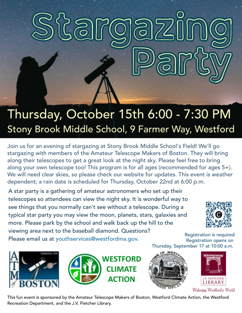 Join us for an evening of stargazing at Stony Brook Middle School's Field! We'll go stargazing with members of the Amateur Telescope Makers of Boston. They will bring along their telescopes to get a great look at the night sky. Please feel free to bring along your own telescope too! This program is for all ages (recommended for ages 5+). We will need clear skies, so please check our website for updates. This event is weather dependent; a rain date is scheduled for Thursday, October 22nd at 6:00 p.m. A star party is a gathering of amateur astronomers who set up their telescopes so attendees can view the night sky. It is wonderful way to see things that you normally can't see without a telescope. During a typical star party you may view the moon, planets, stars, galaxies and more. Please park by the school and walk back up the hill to the viewing area next to the baseball diamond. Questions? 
Please email us at youthservices@westfordma.gov.